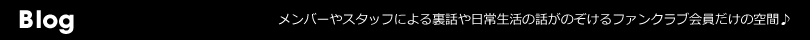 Blog メンバーやスタッフによる裏話や日常生活の話がのぞけるファンクラブ会員だけの空間♪