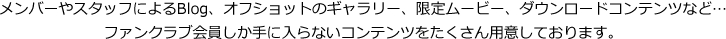 メンバーやスタッフによるBlog、オフショットのギャラリー、限定ムービー、ダウンロードコンテンツなど…ファンクラブ会員しか手に入らないコンテンツをたくさん用意しております。